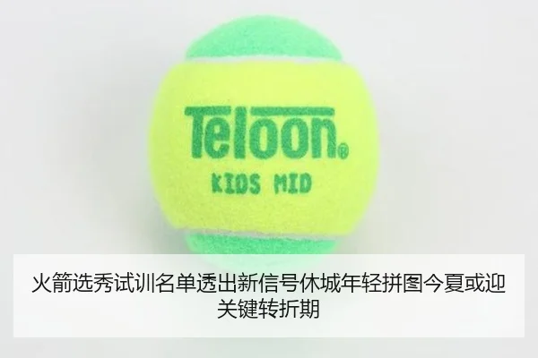 火箭选秀试训名单透出新信号休城年轻拼图今夏或迎关键转折期